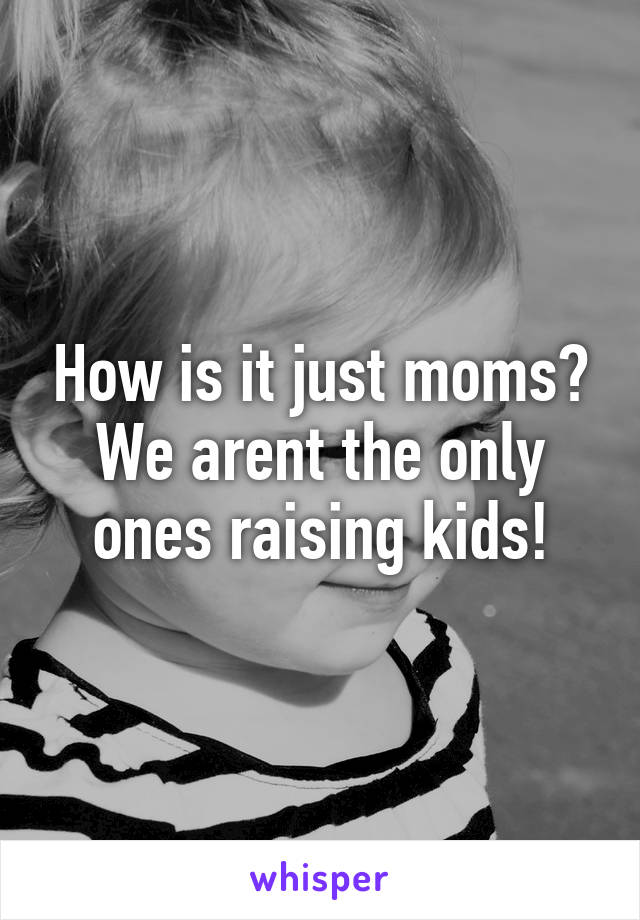 How is it just moms? We arent the only ones raising kids!