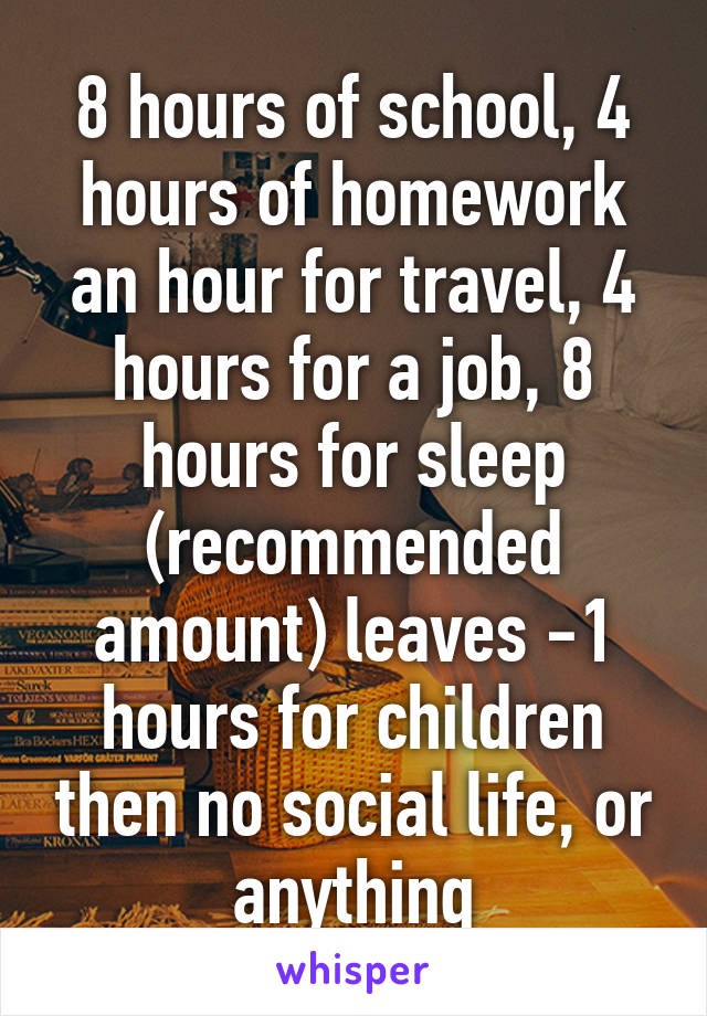 8 hours of school, 4 hours of homework an hour for travel, 4 hours for a job, 8 hours for sleep (recommended amount) leaves -1 hours for children then no social life, or anything