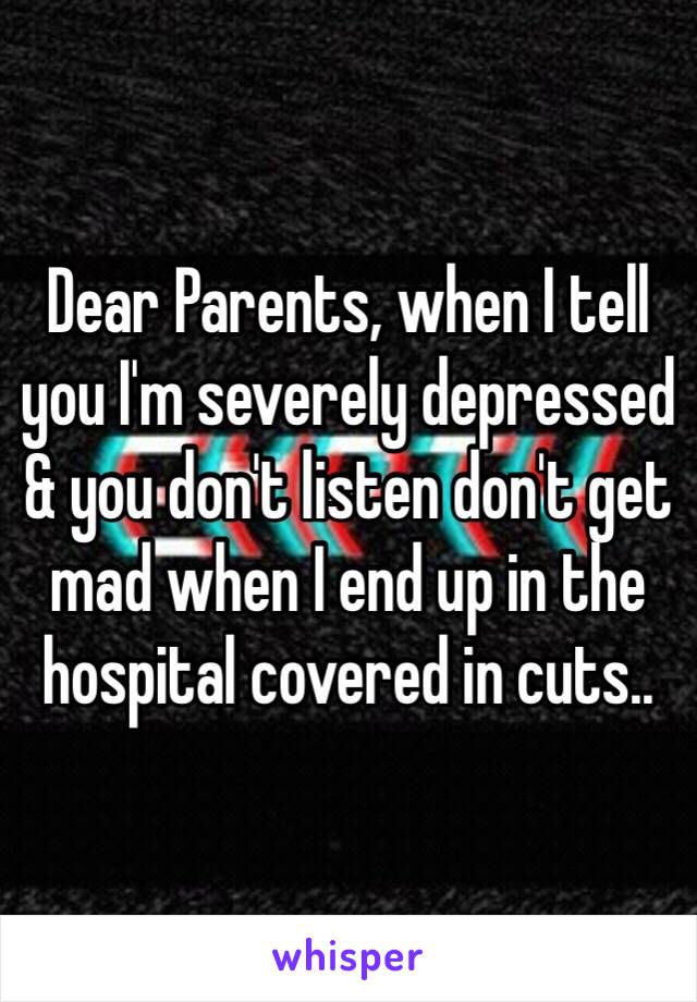 Dear Parents, when I tell you I'm severely depressed & you don't listen don't get mad when I end up in the hospital covered in cuts..