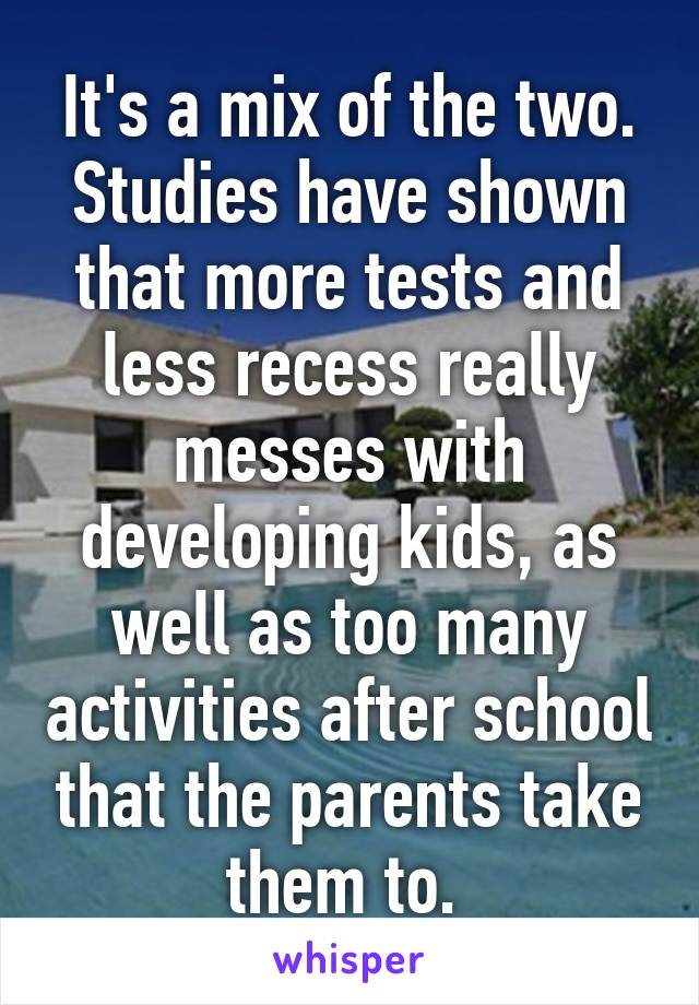 It's a mix of the two. Studies have shown that more tests and less recess really messes with developing kids, as well as too many activities after school that the parents take them to. 