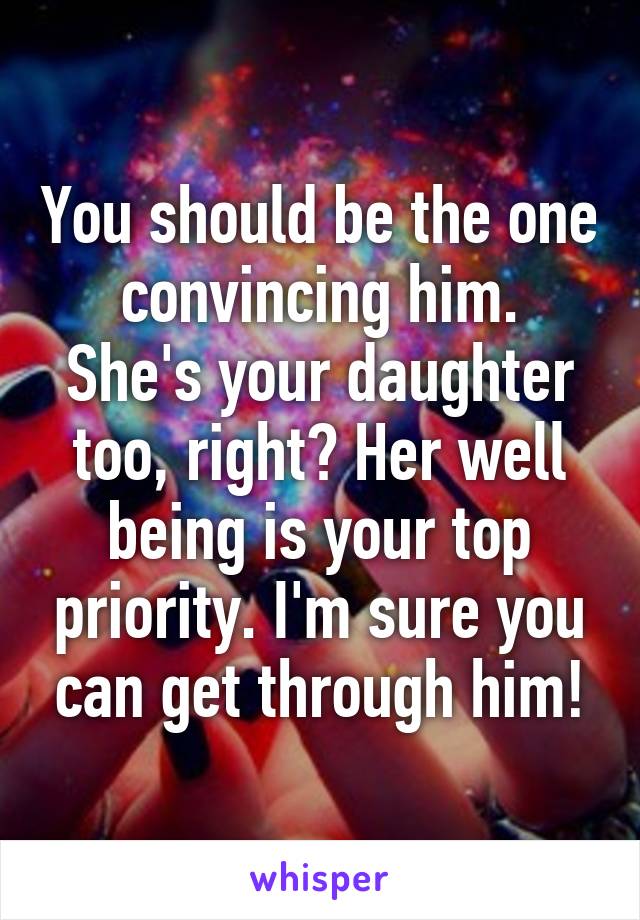 You should be the one convincing him.
She's your daughter too, right? Her well being is your top priority. I'm sure you can get through him!