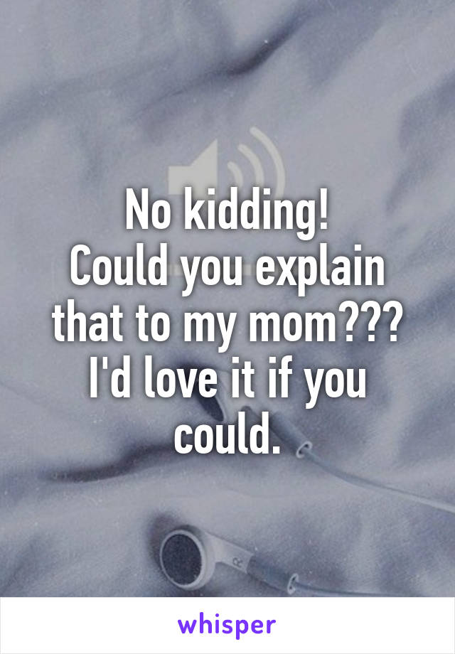 No kidding!
Could you explain that to my mom??? I'd love it if you could.