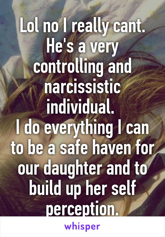 Lol no I really cant. He's a very controlling and narcissistic individual. 
I do everything I can to be a safe haven for our daughter and to build up her self perception.