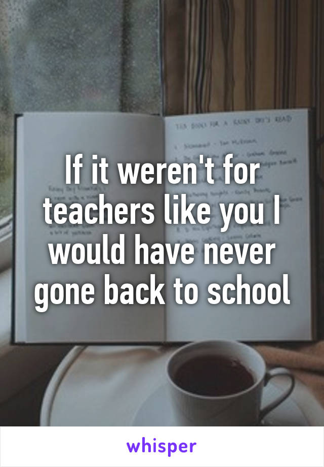 If it weren't for teachers like you I would have never gone back to school