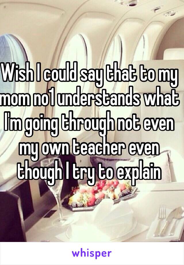 Wish I could say that to my mom no1 understands what I'm going through not even my own teacher even though I try to explain 