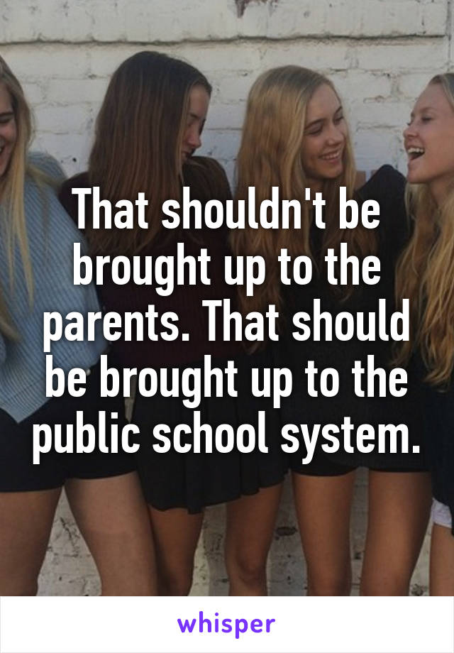 That shouldn't be brought up to the parents. That should be brought up to the public school system.