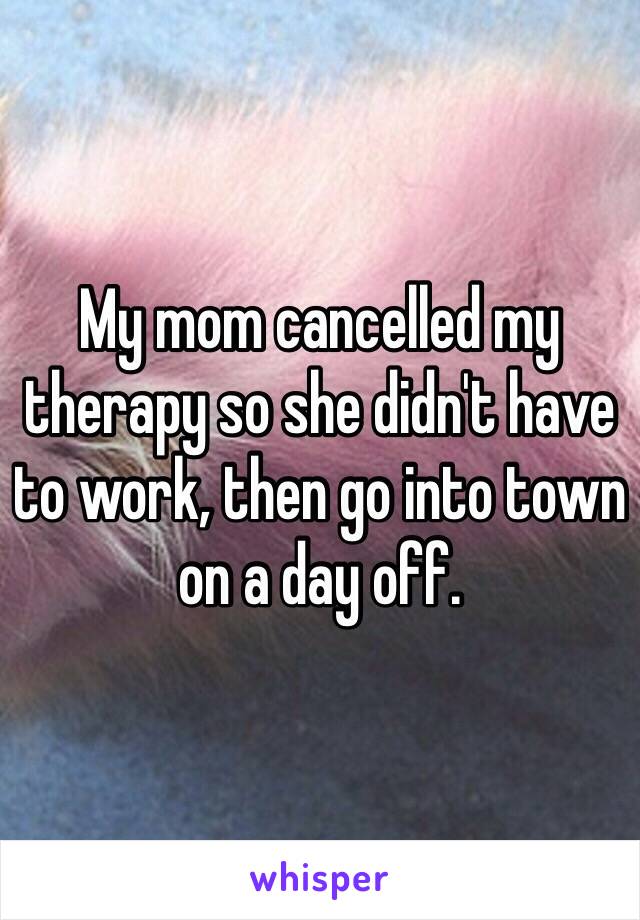 My mom cancelled my therapy so she didn't have to work, then go into town on a day off.