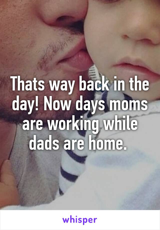 Thats way back in the day! Now days moms are working while dads are home. 