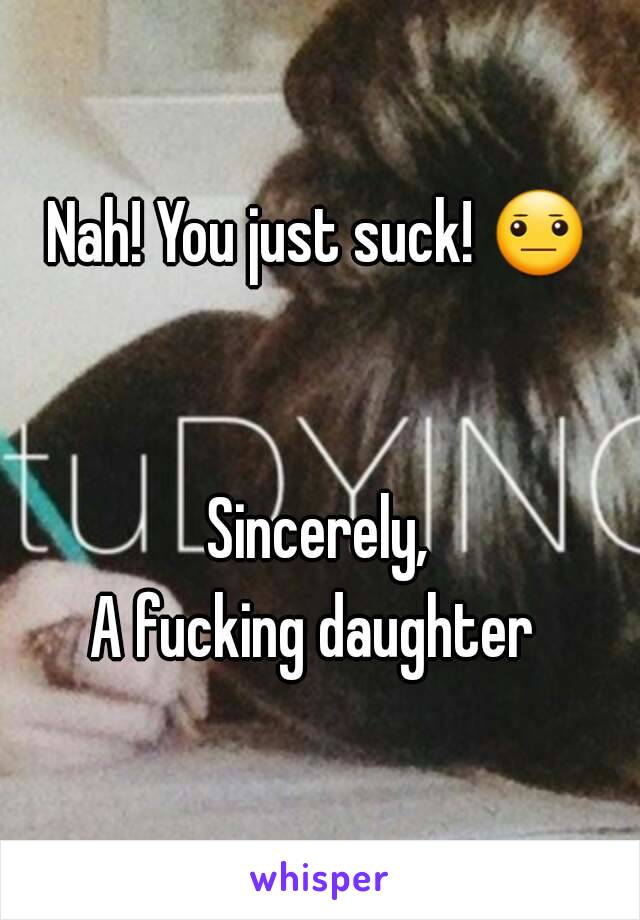 Nah! You just suck! 😐 

Sincerely,
A fucking daughter 