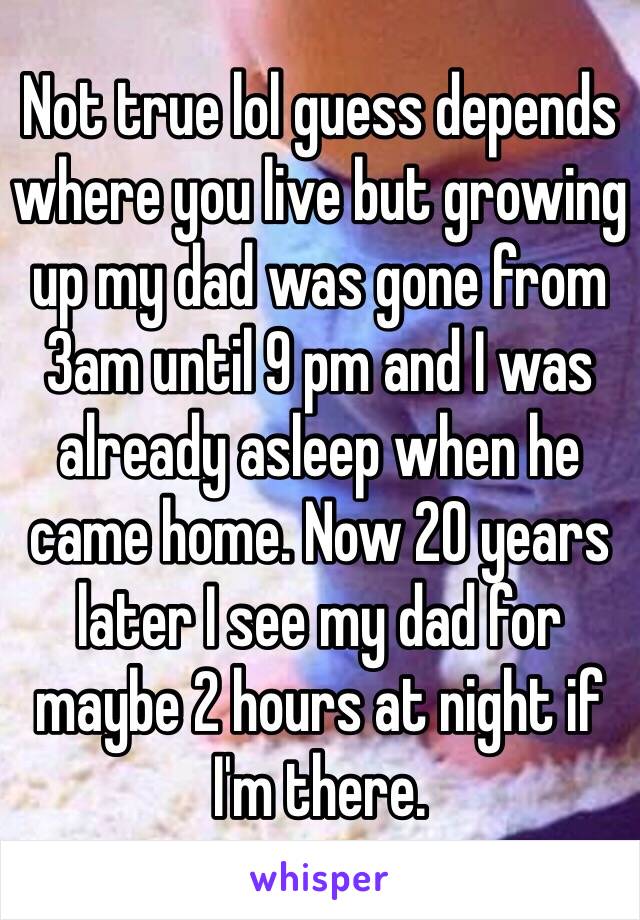 Not true lol guess depends where you live but growing up my dad was gone from 3am until 9 pm and I was already asleep when he came home. Now 20 years later I see my dad for maybe 2 hours at night if I'm there. 