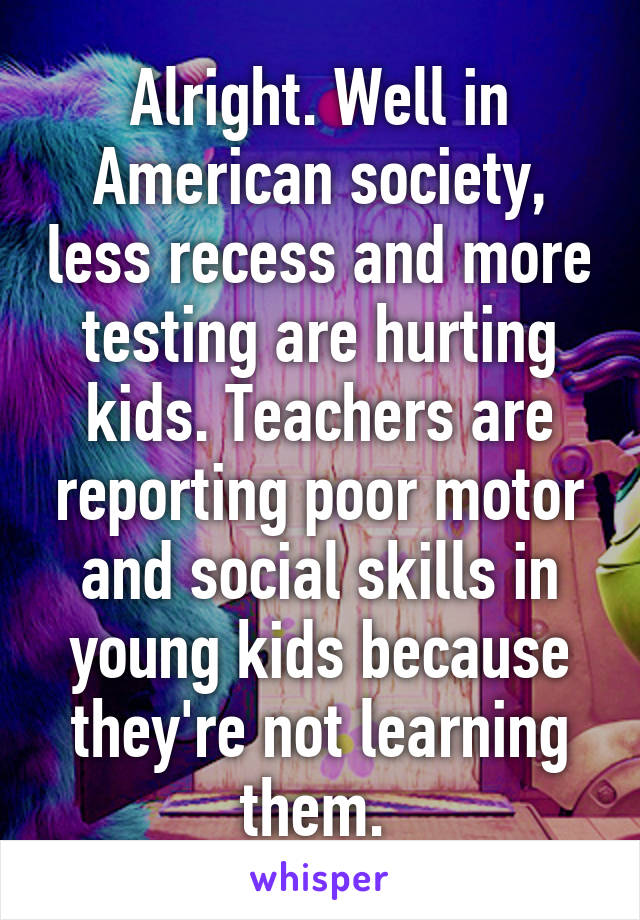 Alright. Well in American society, less recess and more testing are hurting kids. Teachers are reporting poor motor and social skills in young kids because they're not learning them. 