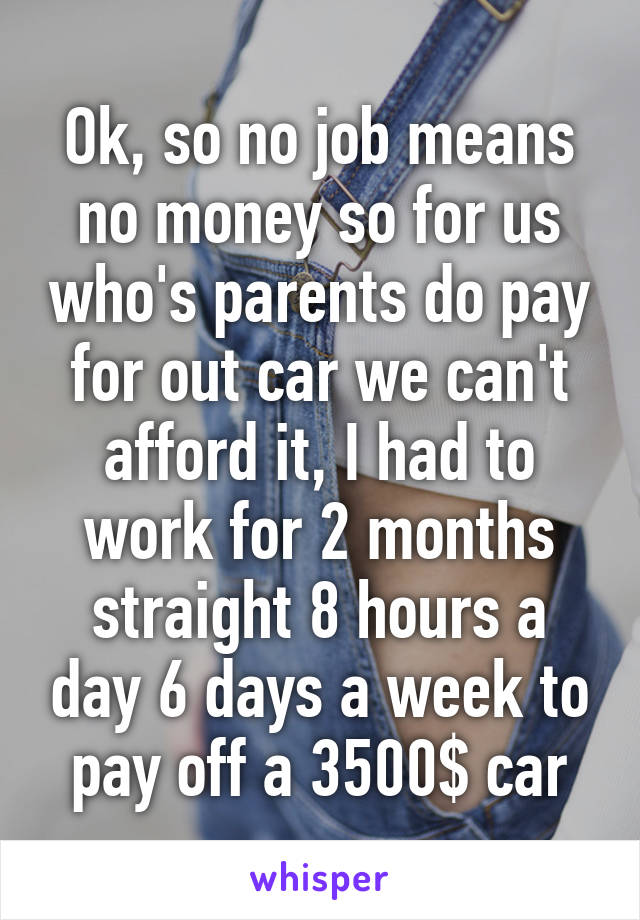 Ok, so no job means no money so for us who's parents do pay for out car we can't afford it, I had to work for 2 months straight 8 hours a day 6 days a week to pay off a 3500$ car