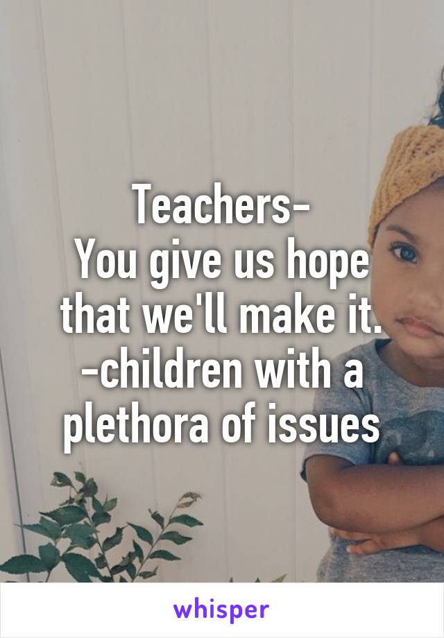 Teachers-
You give us hope that we'll make it.
-children with a plethora of issues