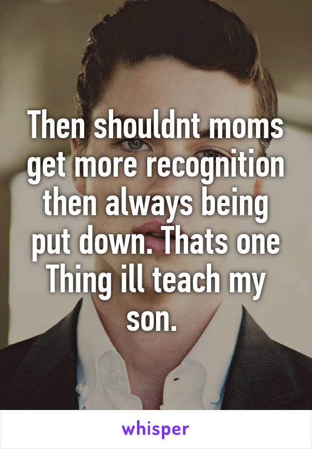 Then shouldnt moms get more recognition then always being put down. Thats one Thing ill teach my son. 