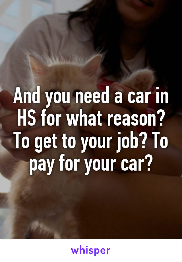 And you need a car in HS for what reason? To get to your job? To pay for your car?