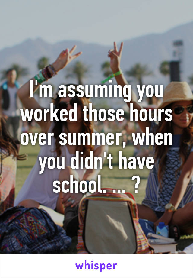 I'm assuming you worked those hours over summer, when you didn't have school. ... ?