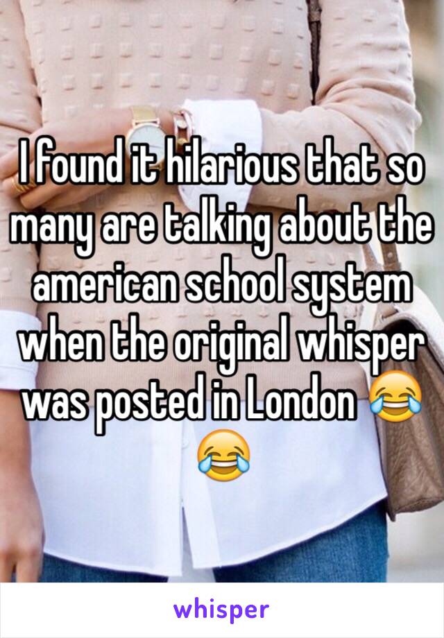 I found it hilarious that so many are talking about the american school system when the original whisper was posted in London 😂😂