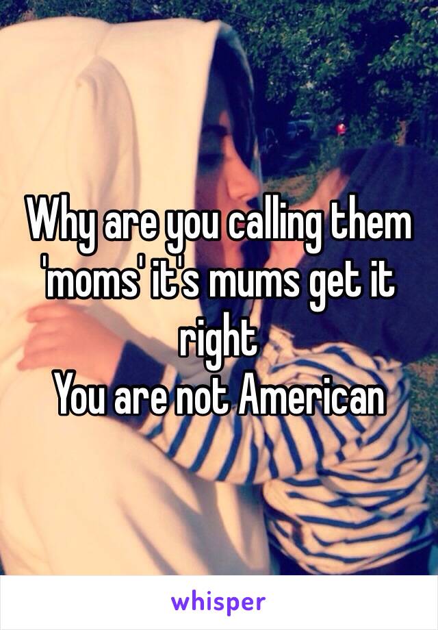 Why are you calling them 'moms' it's mums get it right
You are not American 