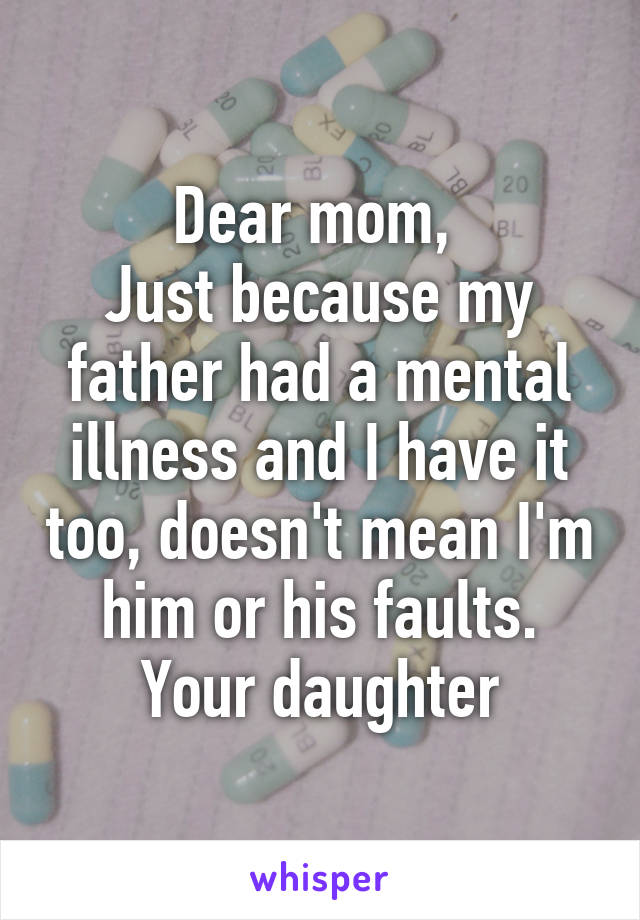 Dear mom, 
Just because my father had a mental illness and I have it too, doesn't mean I'm him or his faults.
Your daughter