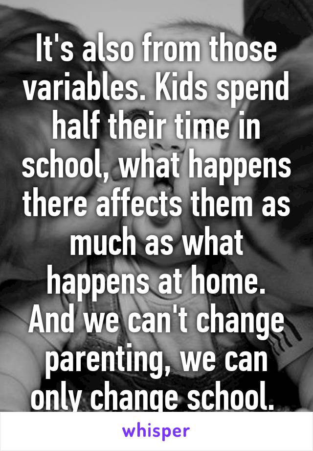 It's also from those variables. Kids spend half their time in school, what happens there affects them as much as what happens at home. And we can't change parenting, we can only change school. 