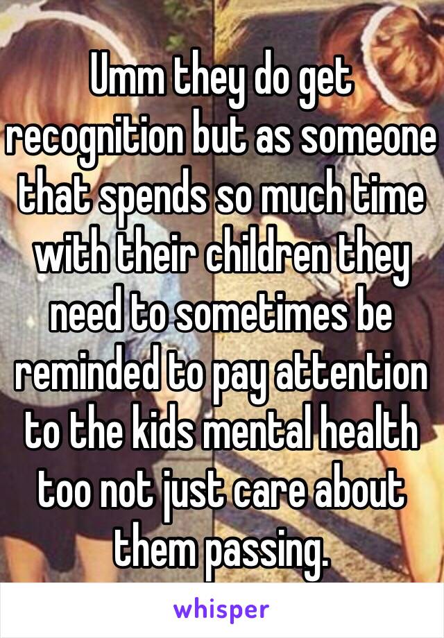 Umm they do get recognition but as someone that spends so much time with their children they need to sometimes be reminded to pay attention to the kids mental health too not just care about them passing. 