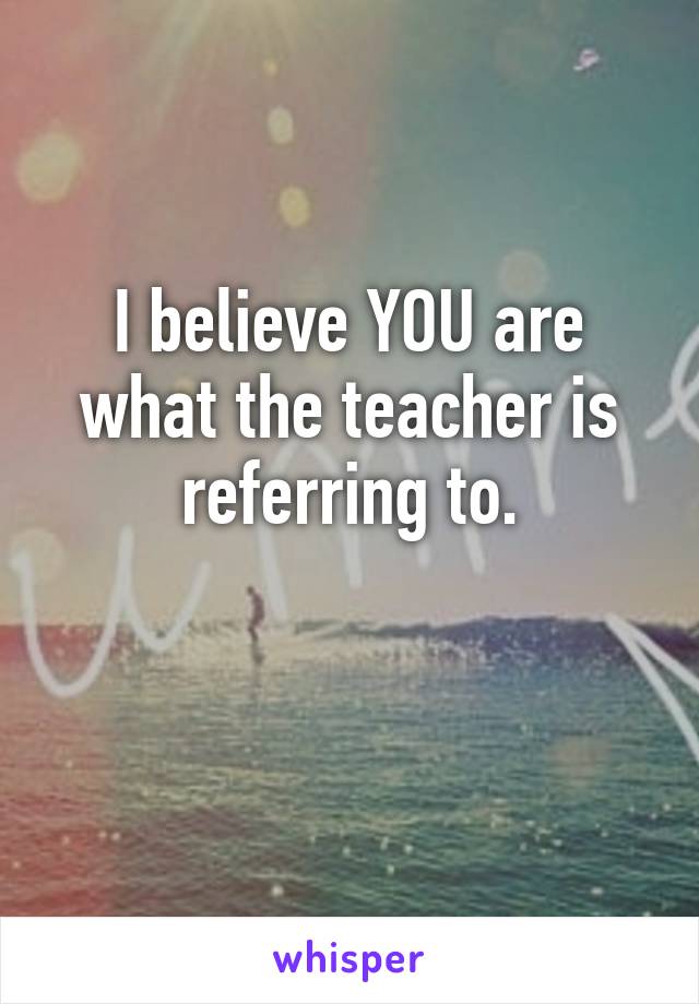 I believe YOU are what the teacher is referring to.

