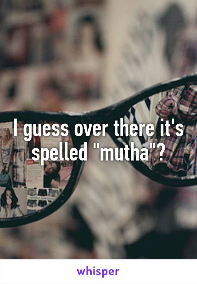 I guess over there it's spelled "mutha"?