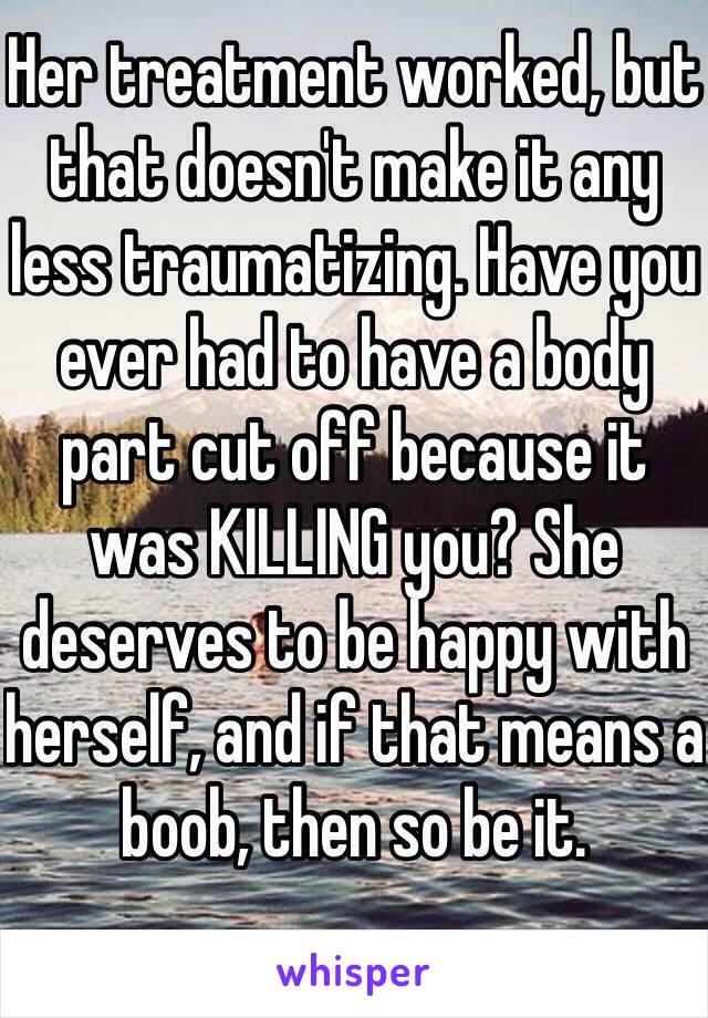 Her treatment worked, but that doesn't make it any less traumatizing. Have you ever had to have a body part cut off because it was KILLING you? She deserves to be happy with herself, and if that means a boob, then so be it.