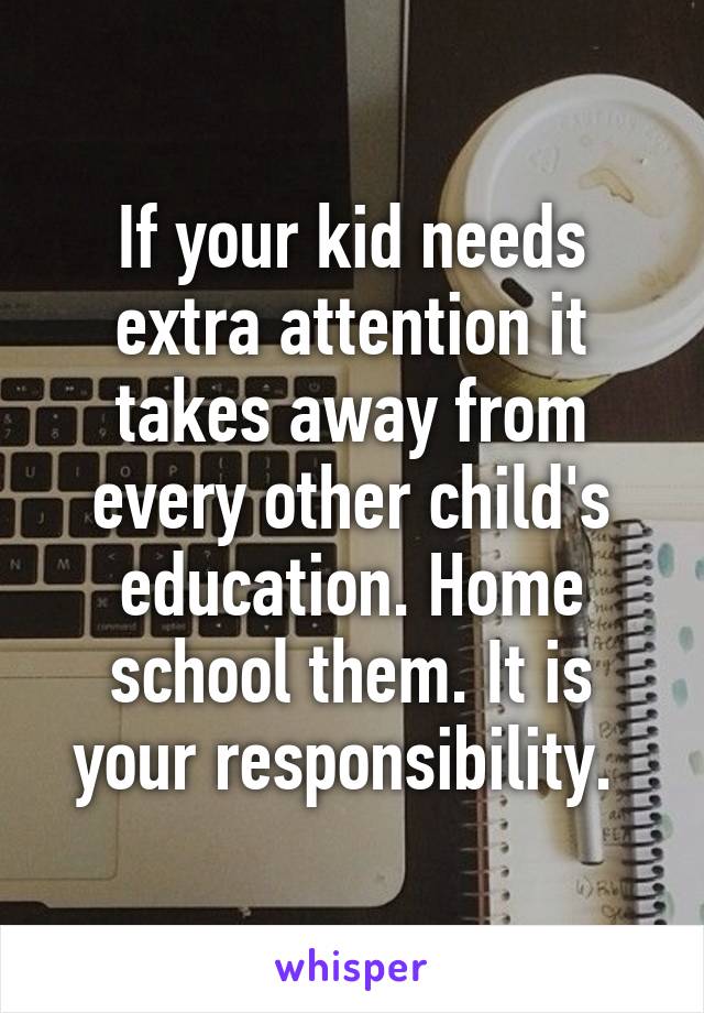 If your kid needs extra attention it takes away from every other child's education. Home school them. It is your responsibility. 