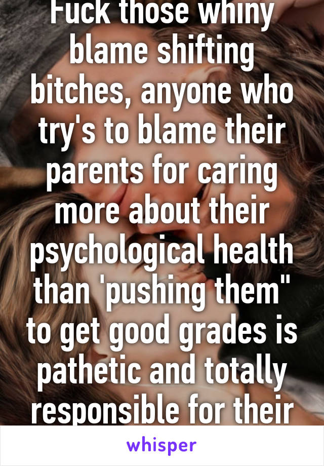 Fuck those whiny blame shifting bitches, anyone who try's to blame their parents for caring more about their psychological health than 'pushing them" to get good grades is pathetic and totally responsible for their lives.