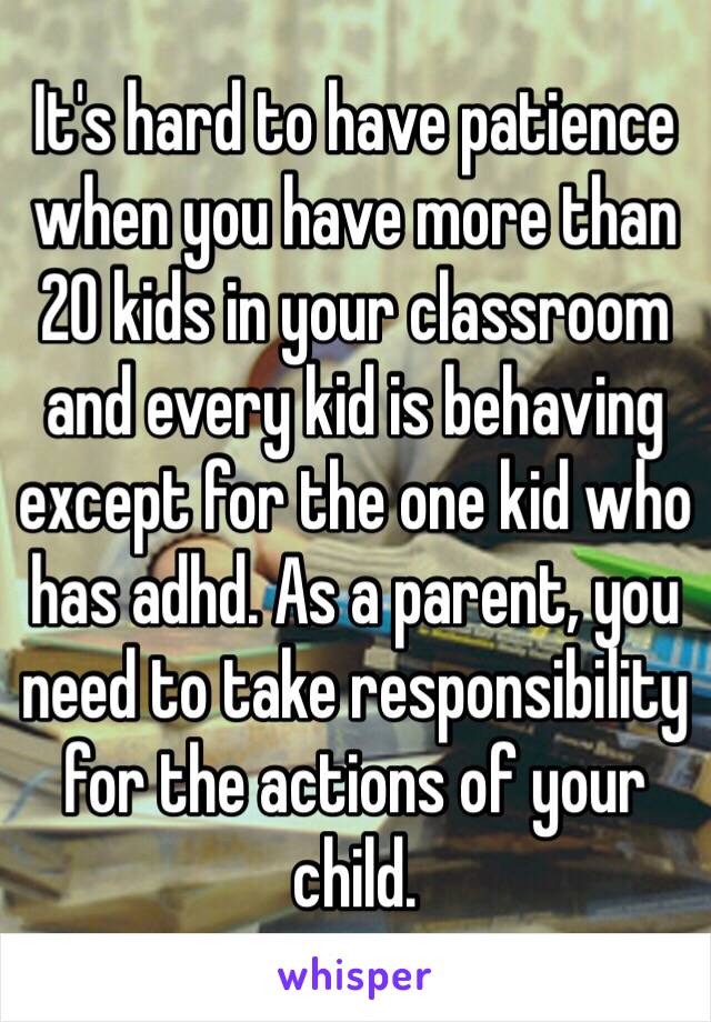 It's hard to have patience when you have more than 20 kids in your classroom and every kid is behaving except for the one kid who has adhd. As a parent, you need to take responsibility for the actions of your child. 