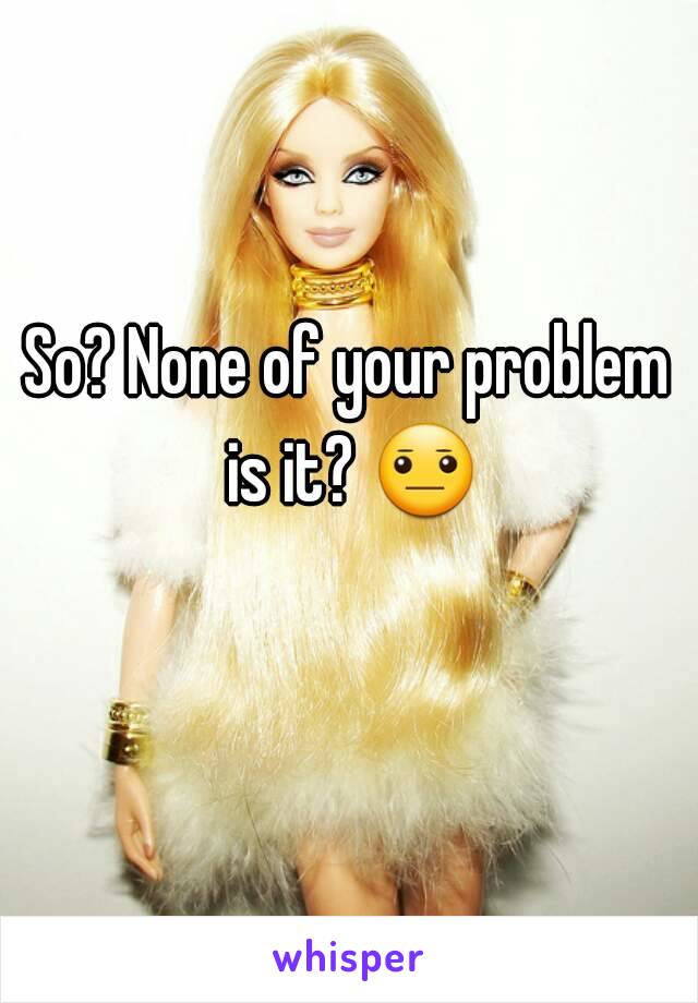 So? None of your problem is it? 😐 