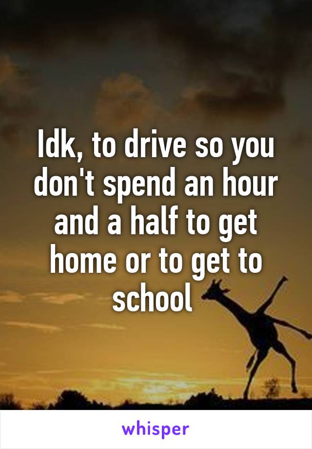 Idk, to drive so you don't spend an hour and a half to get home or to get to school 