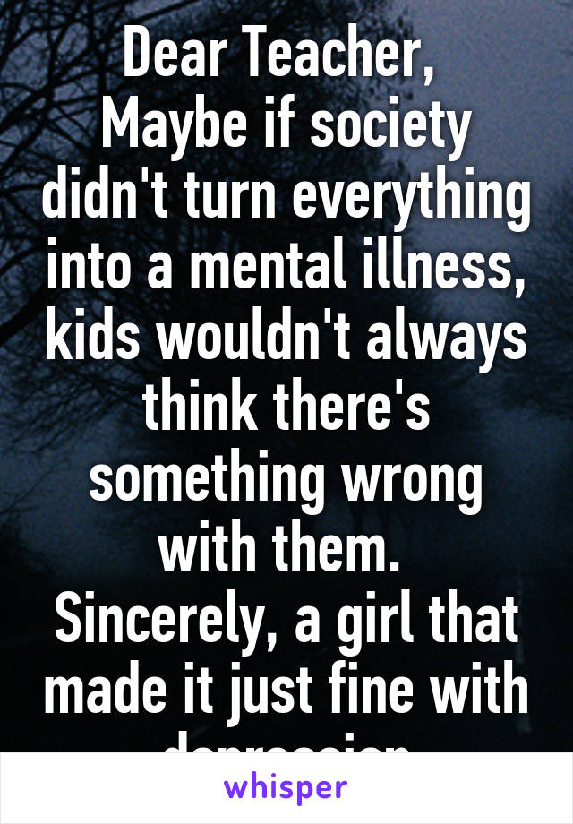 Dear Teacher, 
Maybe if society didn't turn everything into a mental illness, kids wouldn't always think there's something wrong with them. 
Sincerely, a girl that made it just fine with depression