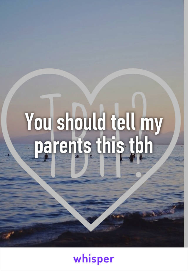 You should tell my parents this tbh