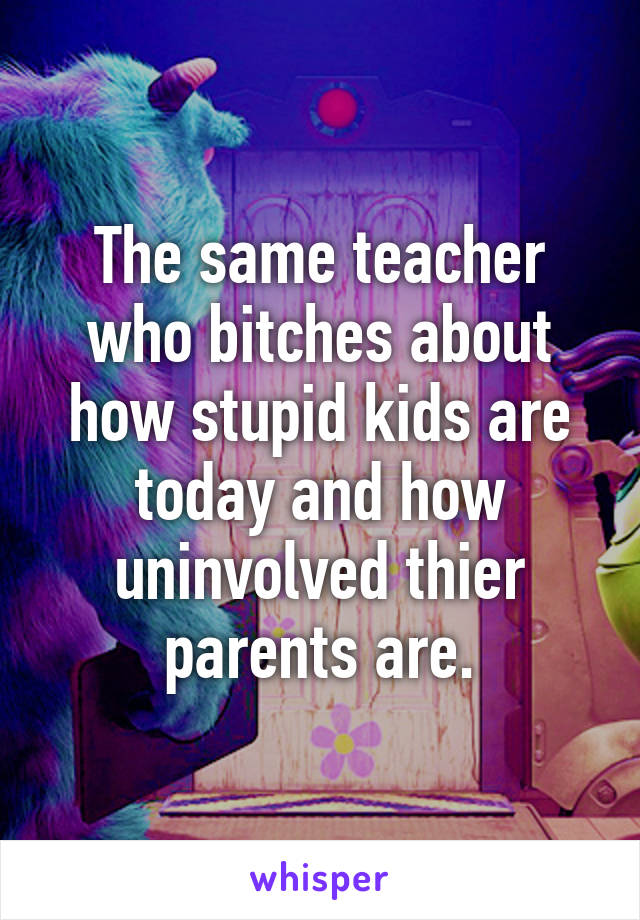 The same teacher who bitches about how stupid kids are today and how uninvolved thier parents are.