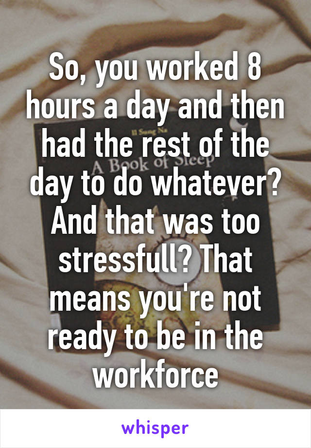 So, you worked 8 hours a day and then had the rest of the day to do whatever? And that was too stressfull? That means you're not ready to be in the workforce