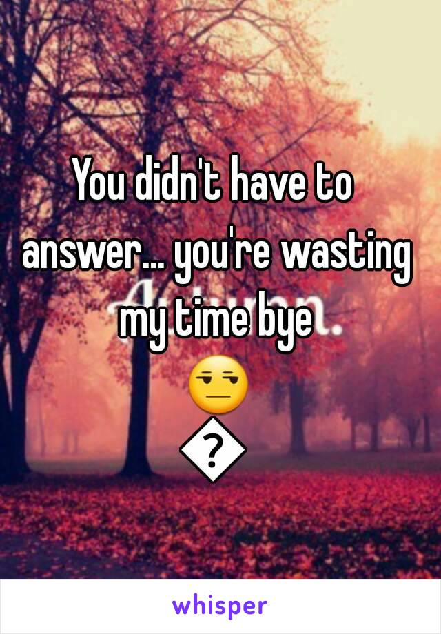 You didn't have to answer... you're wasting my time bye 😒😒