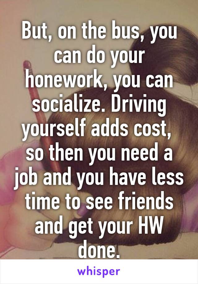 But, on the bus, you can do your honework, you can socialize. Driving yourself adds cost,  so then you need a job and you have less time to see friends and get your HW done.