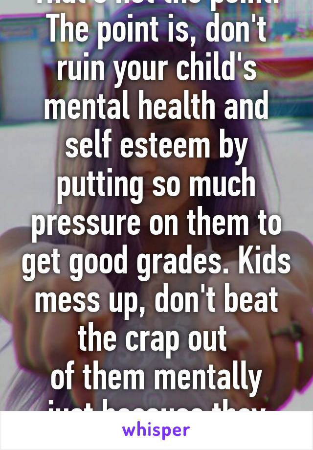 That's not the point. The point is, don't ruin your child's mental health and self esteem by putting so much pressure on them to get good grades. Kids mess up, don't beat the crap out 
of them mentally just because they fail. 