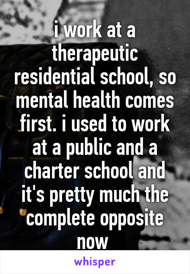 i work at a therapeutic residential school, so mental health comes first. i used to work at a public and a charter school and it's pretty much the complete opposite now 