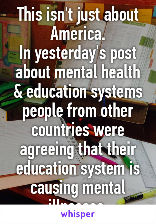 This isn't just about America.
In yesterday's post about mental health & education systems people from other countries were agreeing that their education system is causing mental illnesses.