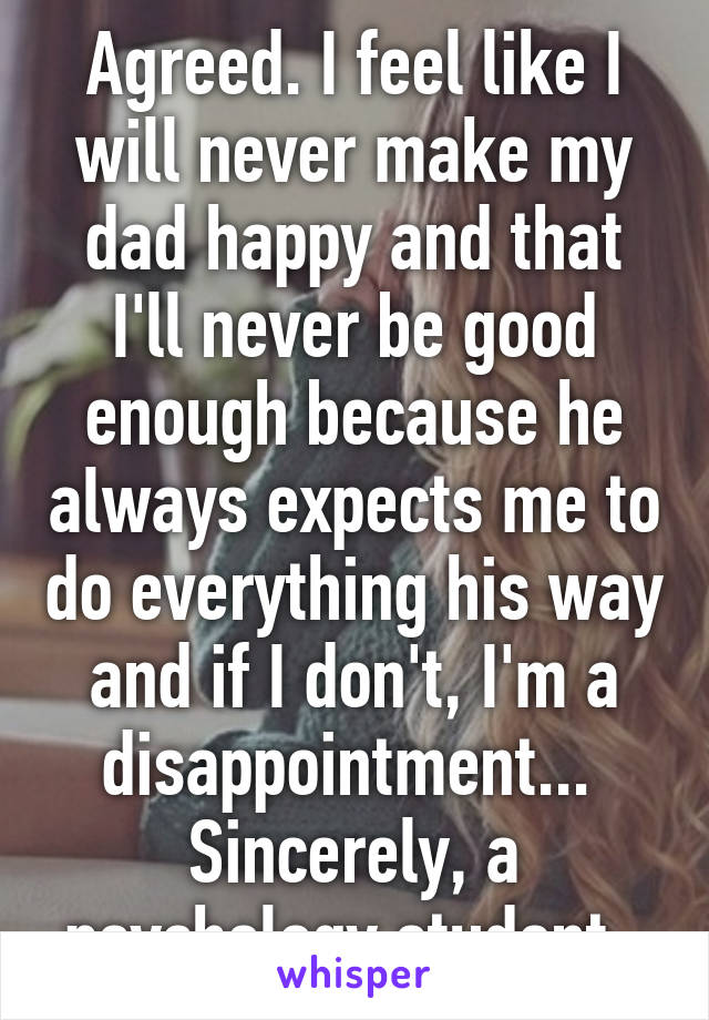 Agreed. I feel like I will never make my dad happy and that I'll never be good enough because he always expects me to do everything his way and if I don't, I'm a disappointment... 
Sincerely, a psychology student. 