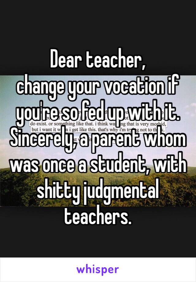 Dear teacher,
change your vocation if you're so fed up with it.
Sincerely, a parent whom was once a student, with shitty judgmental teachers. 