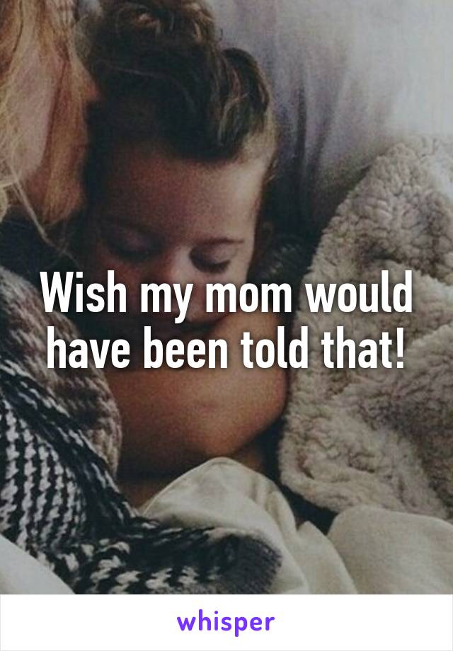 Wish my mom would have been told that!