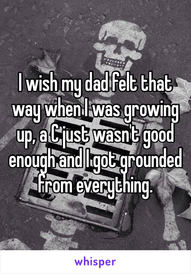 I wish my dad felt that way when I was growing up, a C just wasn't good enough and I got grounded from everything. 