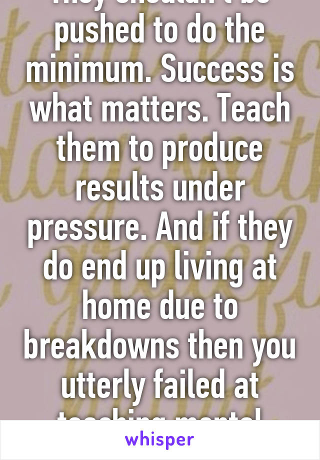 They shouldn't be pushed to do the minimum. Success is what matters. Teach them to produce results under pressure. And if they do end up living at home due to breakdowns then you utterly failed at teaching mental strength...