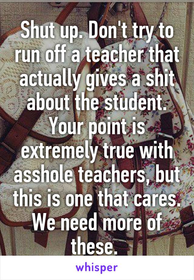 Shut up. Don't try to run off a teacher that actually gives a shit about the student. Your point is extremely true with asshole teachers, but this is one that cares. We need more of these. 