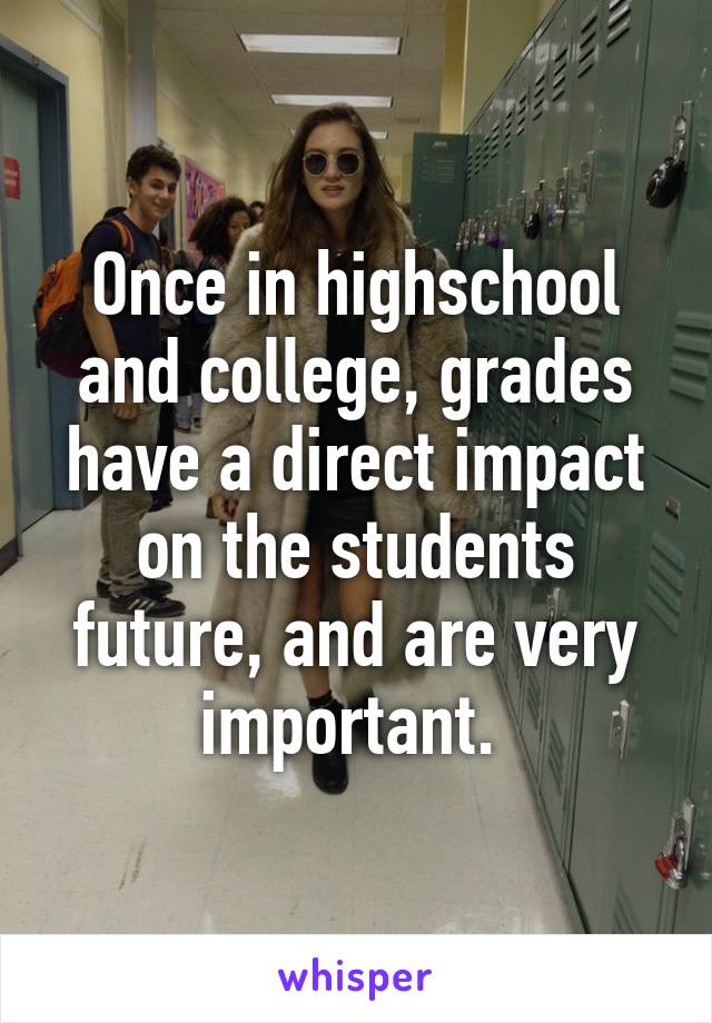 Once in highschool and college, grades have a direct impact on the students future, and are very important. 