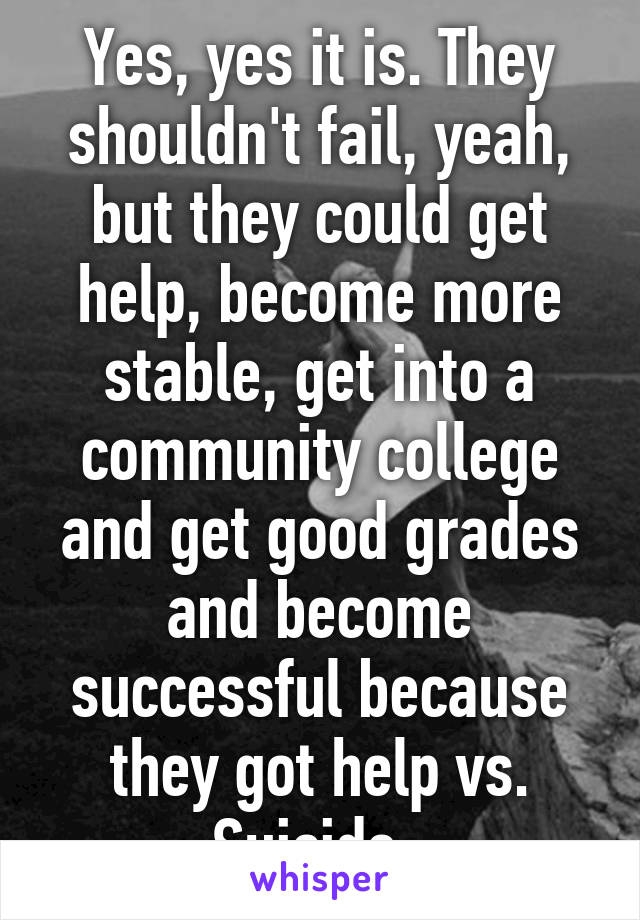 Yes, yes it is. They shouldn't fail, yeah, but they could get help, become more stable, get into a community college and get good grades and become successful because they got help vs. Suicide. 